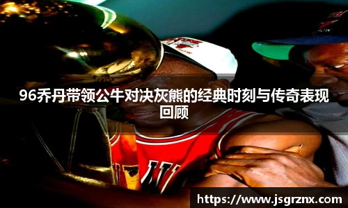 96乔丹带领公牛对决灰熊的经典时刻与传奇表现回顾