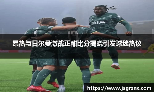 昂热与日尔曼激战正酣比分揭晓引发球迷热议